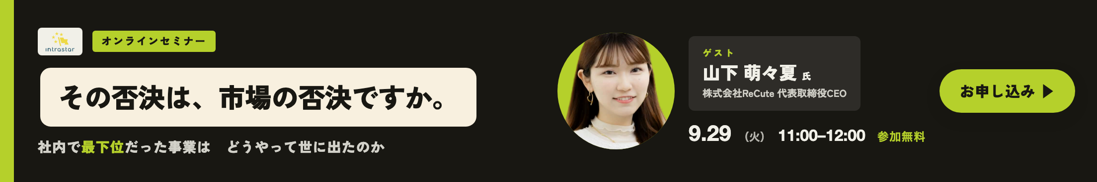 IntraStar オンラインセミナー 2026.9.29(火)11:00-12:00「社内で最下位だった事業は、どうやって世に出たのか ── 中止通達からスピンアウトまで」ゲスト 山下萌々夏氏(株式会社ReCute 代表取締役CEO・NTTドコモ発スピンアウト)・参加無料・オンライン